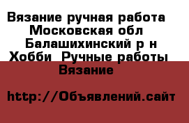 Вязание ручная работа - Московская обл., Балашихинский р-н Хобби. Ручные работы » Вязание   